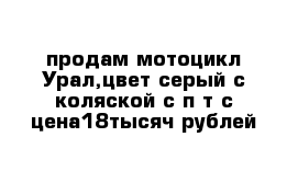 продам мотоцикл Урал,цвет серый с коляской с п т с цена18тысяч рублей